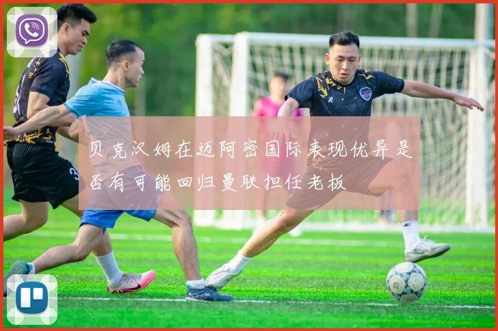 贝克汉姆在迈阿密国际表现优异是否有可能回归曼联担任老板