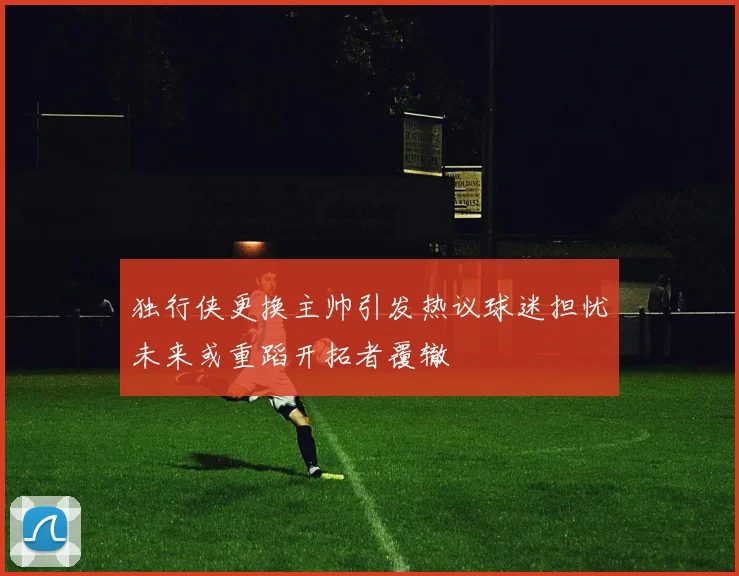 独行侠更换主帅引发热议球迷担忧未来或重蹈开拓者覆辙