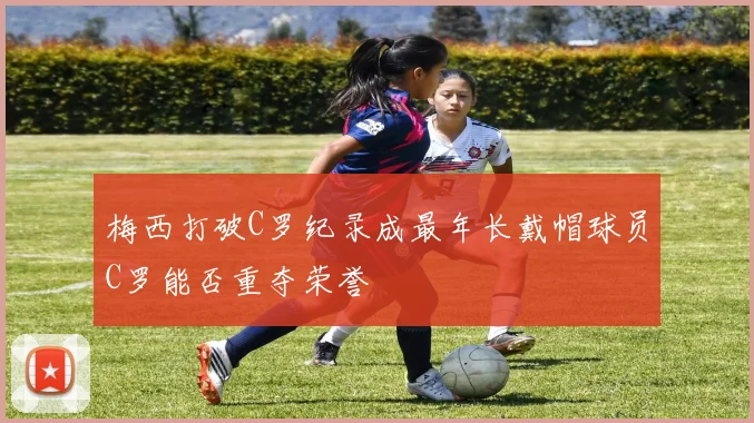 梅西打破C罗纪录成最年长戴帽球员C罗能否重夺荣誉