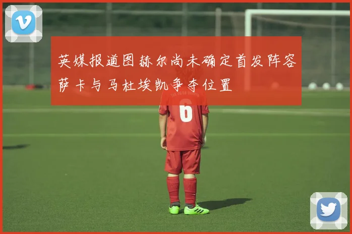 英媒报道图赫尔尚未确定首发阵容萨卡与马杜埃凯争夺位置