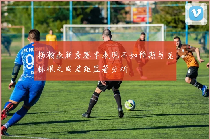 杨瀚森新秀赛季表现不如预期与克林根之间差距显著分析
