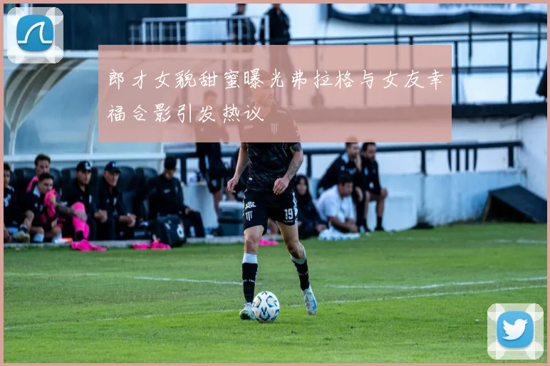郎才女貌甜蜜曝光弗拉格与女友幸福合影引发热议