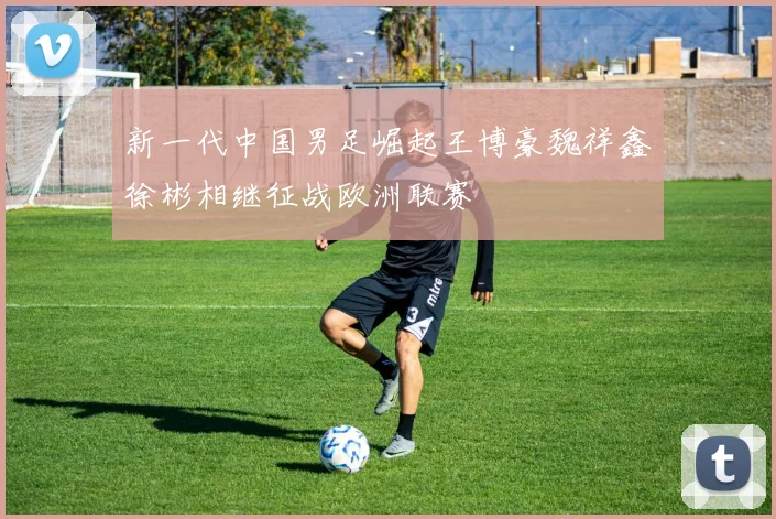新一代中国男足崛起王博豪魏祥鑫徐彬相继征战欧洲联赛