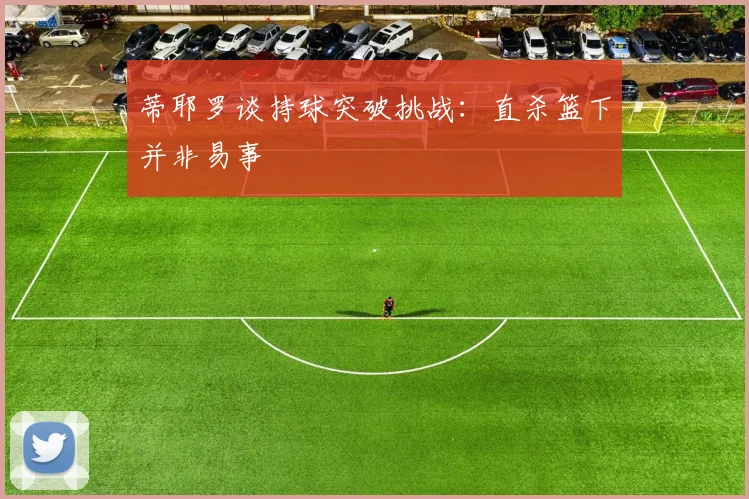 蒂耶罗谈持球突破挑战：直杀篮下并非易事