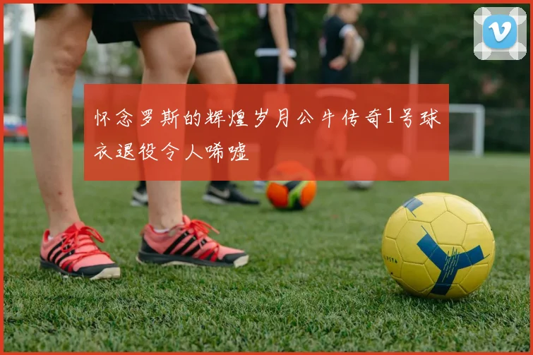怀念罗斯的辉煌岁月公牛传奇1号球衣退役令人唏嘘