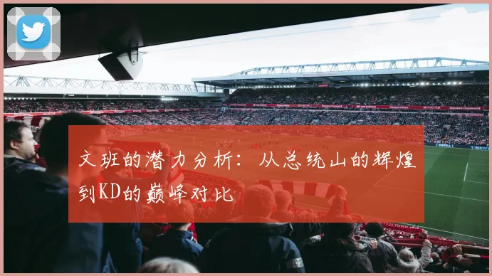 文班的潜力分析：从总统山的辉煌到KD的巅峰对比