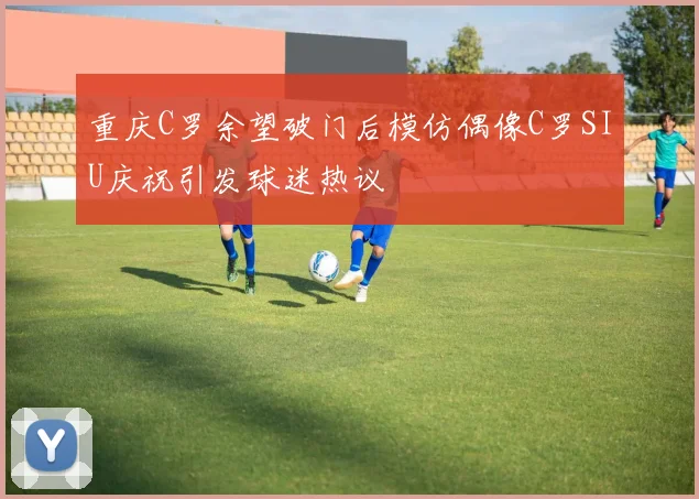 重庆C罗余望破门后模仿偶像C罗SIU庆祝引发球迷热议