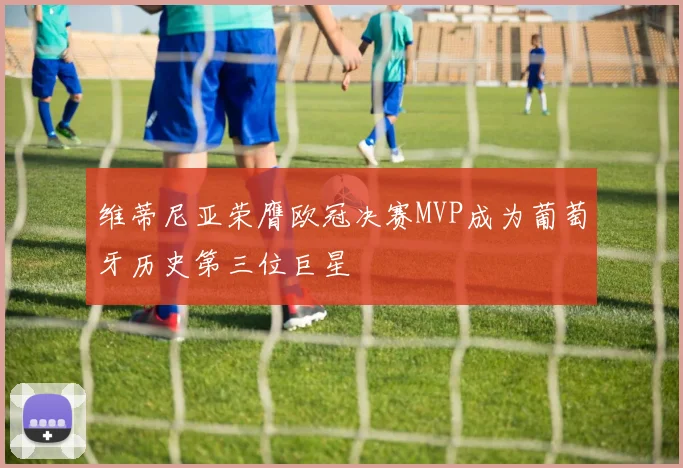 维蒂尼亚荣膺欧冠决赛MVP成为葡萄牙历史第三位巨星