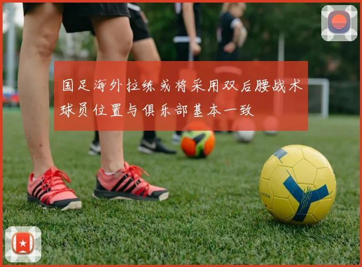 国足海外拉练或将采用双后腰战术球员位置与俱乐部基本一致