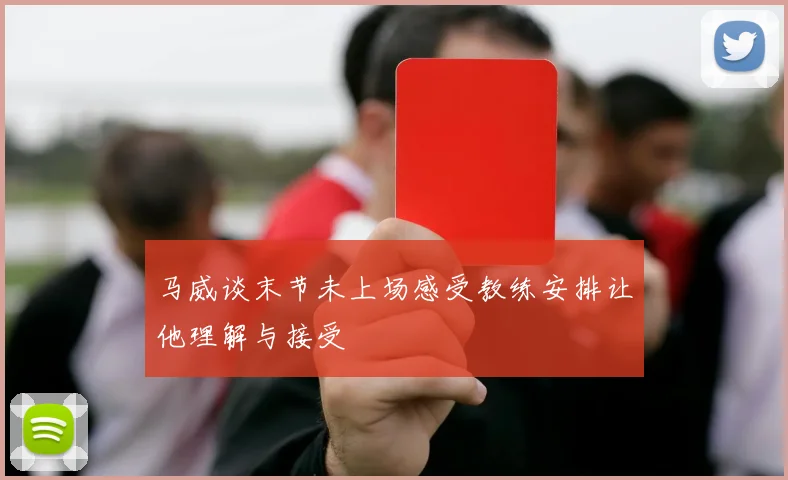马威谈末节未上场感受教练安排让他理解与接受